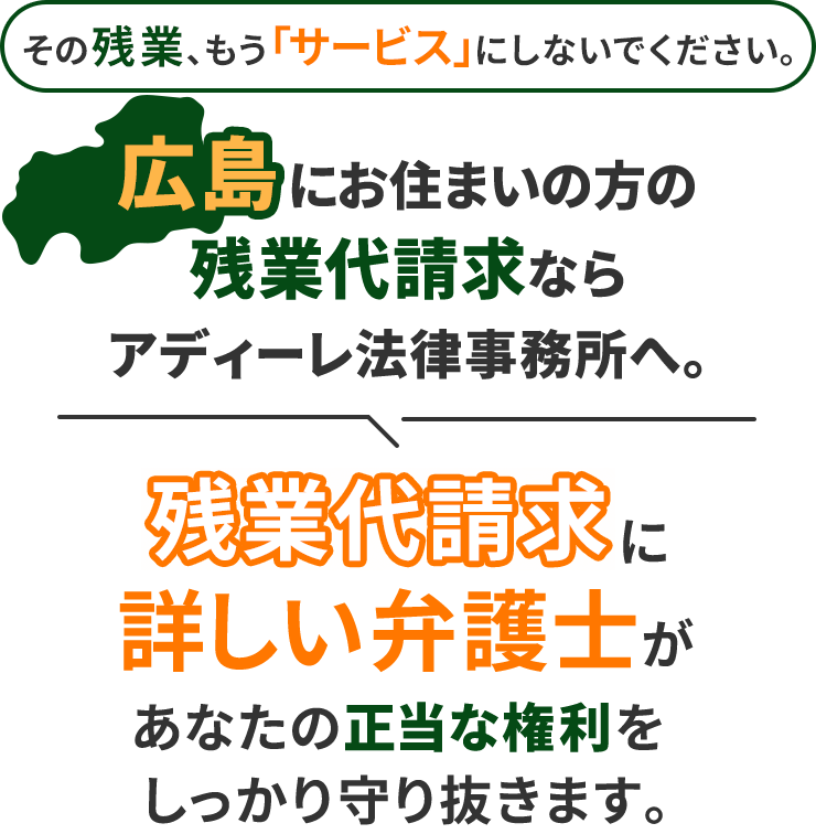 その残業、もう「サービス」にしないでください。広島にお住まいの方の残業代請求ならアディーレ法律事務所へ。残業代請求に詳しい弁護士があなたの正当な権利をしっかり守り抜きます。